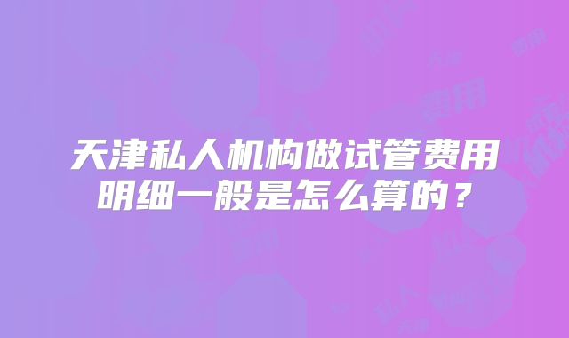 天津私人机构做试管费用明细一般是怎么算的？