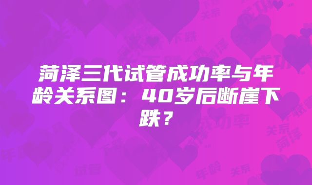 菏泽三代试管成功率与年龄关系图：40岁后断崖下跌？