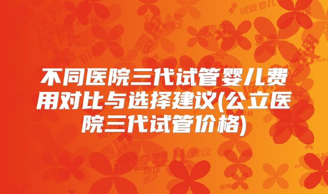 不同医院三代试管婴儿费用对比与选择建议(公立医院三代试管价格)