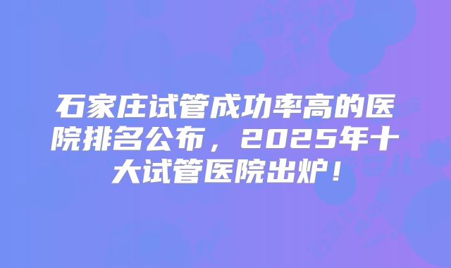 石家庄试管成功率高的医院排名公布,2025年十大试管医院出炉!