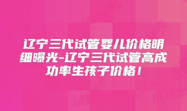 辽宁三代试管婴儿价格明细曝光-辽宁三代试管高成功率生孩子价格！