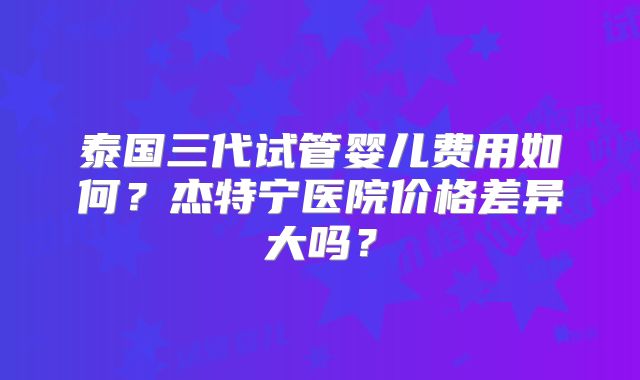 泰国三代试管婴儿费用如何?杰特宁医院价格差异大吗?