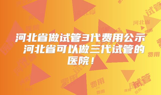 河北省做试管3代费用公示 河北省可以做三代试管的医院!