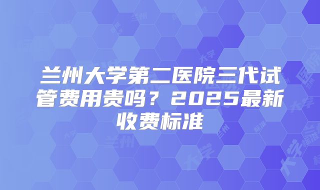 兰州大学第二医院三代试管费用贵吗?2025最新收费标准