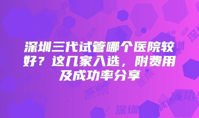 深圳三代试管哪个医院较好?这几家入选,附费用及成功率分享