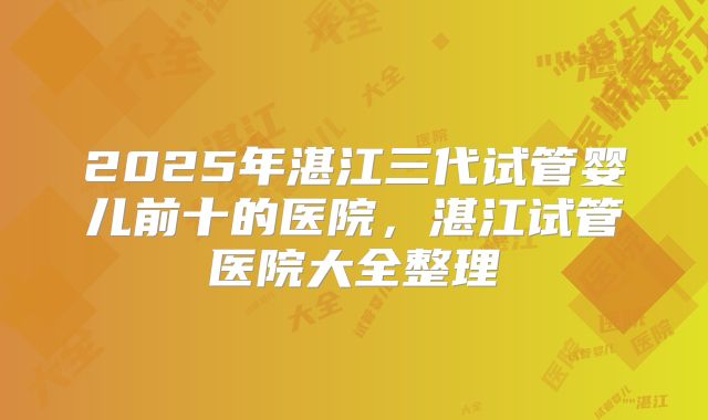 2025年湛江三代试管婴儿前十的医院,湛江试管医院大全整理