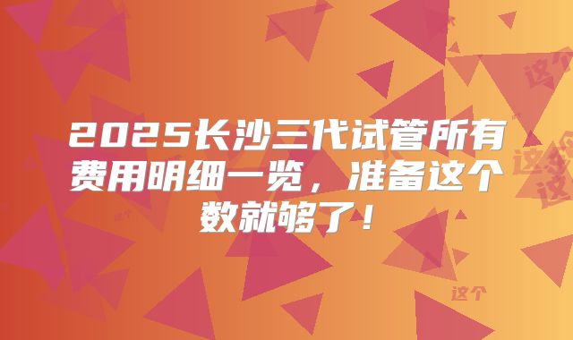 2025长沙三代试管所有费用明细一览,准备这个数就够了!