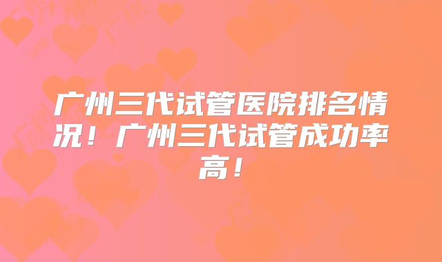 广州三代试管医院排名情况！广州三代试管成功率高！