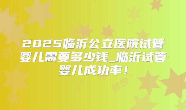 2025临沂公立医院试管婴儿需要多少钱_临沂试管婴儿成功率!