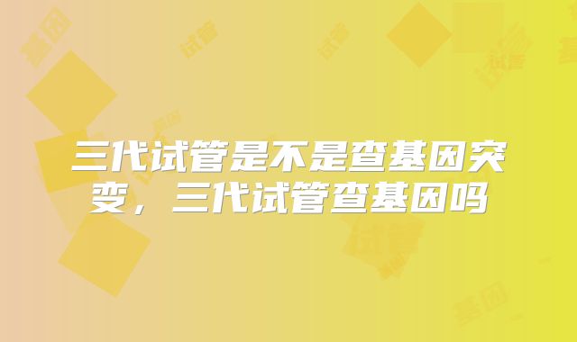 三代试管是不是查基因突变,三代试管查基因吗