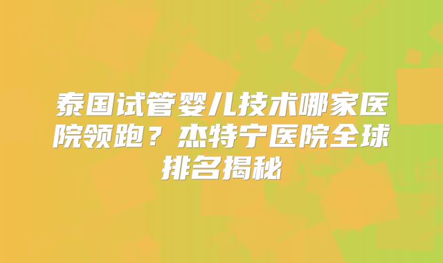 泰国试管婴儿技术哪家医院领跑?杰特宁医院全球排名揭秘
