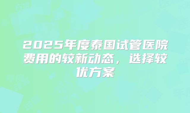 2025年度泰国试管医院费用的较新动态，选择较优方案