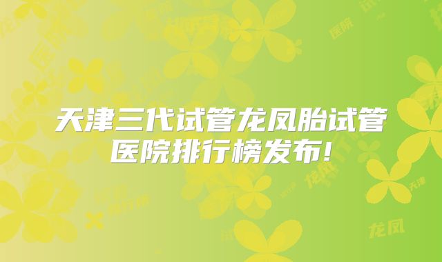 天津三代试管龙凤胎试管医院排行榜发布!