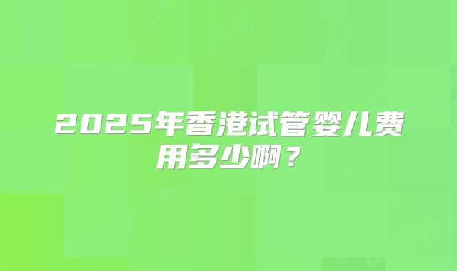 2025年香港试管婴儿费用多少啊？