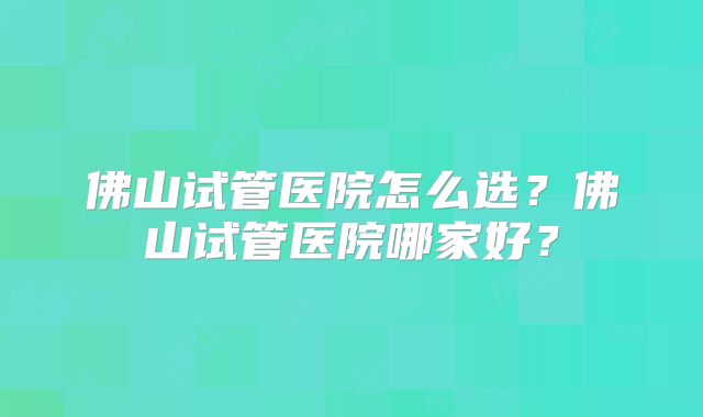 佛山试管医院怎么选？佛山试管医院哪家好？