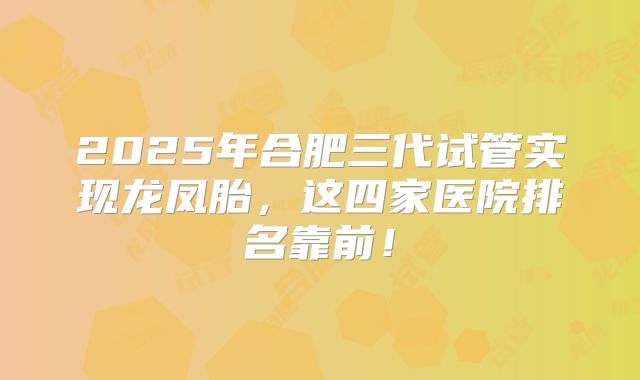 2025年合肥三代试管实现龙凤胎，这四家医院排名靠前！