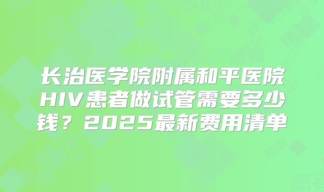长治医学院附属和平医院HIV患者做试管需要多少钱？2025最新费用清单