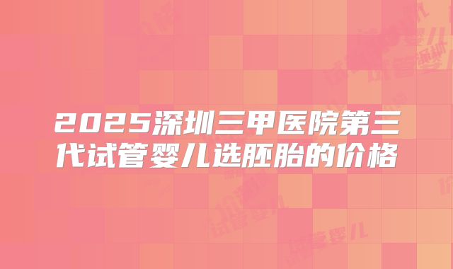 2025深圳三甲医院第三代试管婴儿选胚胎的价格