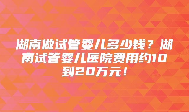 湖南做试管婴儿多少钱？湖南试管婴儿医院费用约10到20万元！