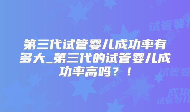 第三代试管婴儿成功率有多大_第三代的试管婴儿成功率高吗?!