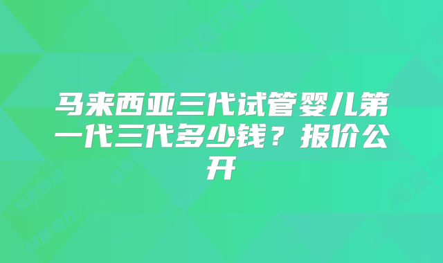 马来西亚三代试管婴儿第一代三代多少钱?报价公开
