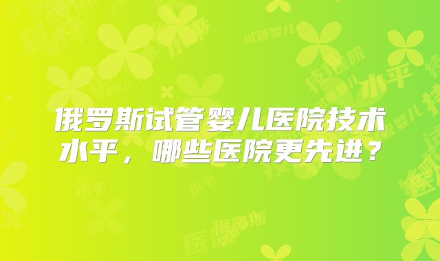 俄罗斯试管婴儿医院技术水平,哪些医院更先进?
