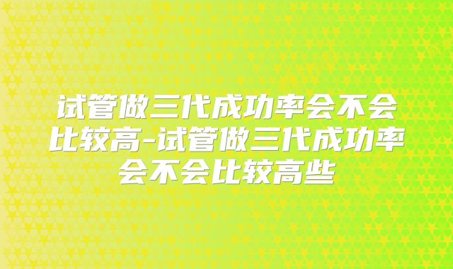 试管做三代成功率会不会比较高-试管做三代成功率会不会比较高些