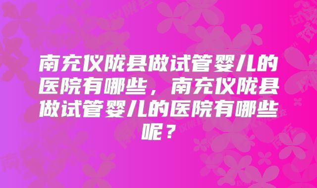 南充仪陇县做试管婴儿的医院有哪些,南充仪陇县做试管婴儿的医院有哪些呢?
