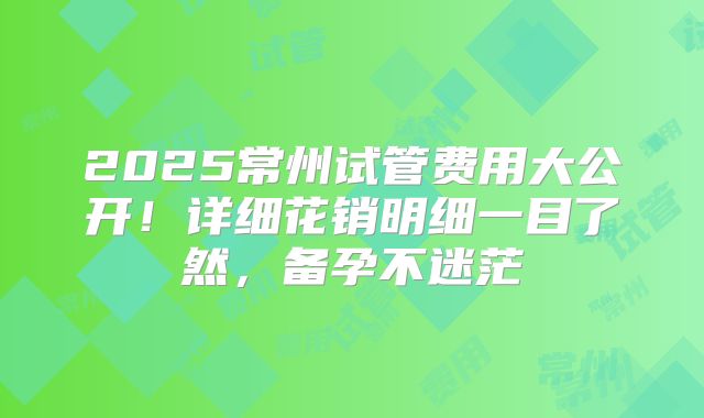 2025常州试管费用大公开!详细花销明细一目了然,备孕不迷茫