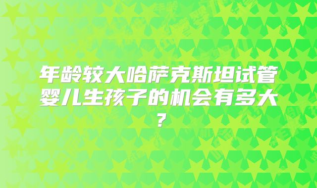 年龄较大哈萨克斯坦试管婴儿生孩子的机会有多大？
