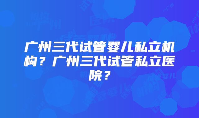 广州三代试管婴儿私立机构?广州三代试管私立医院?