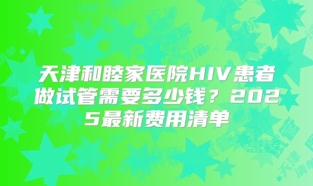 天津和睦家医院HIV患者做试管需要多少钱?2025最新费用清单