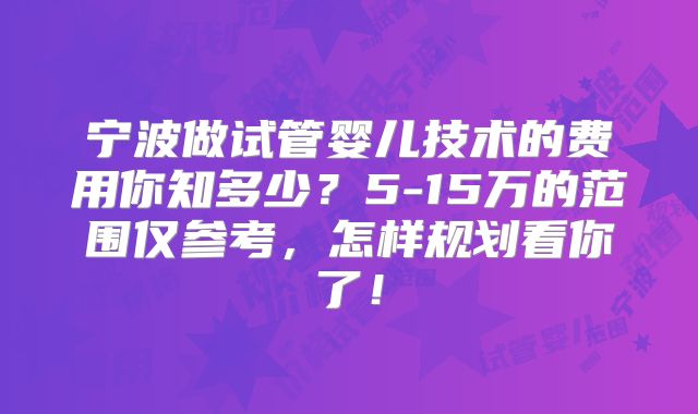 宁波做试管婴儿技术的费用你知多少?5-15万的范围仅参考,怎样规划看你了!