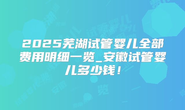 2025芜湖试管婴儿全部费用明细一览_安徽试管婴儿多少钱!
