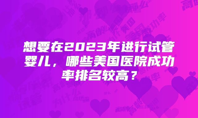 想要在2023年进行试管婴儿,哪些美国医院成功率排名较高?