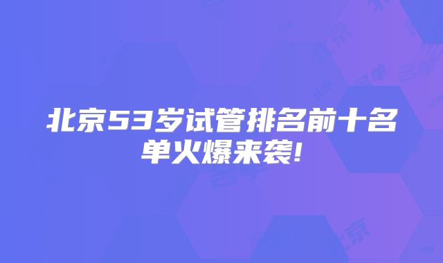 北京53岁试管排名前十名单火爆来袭!