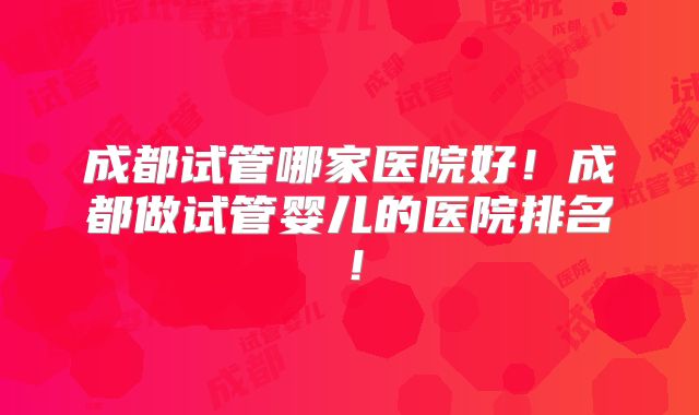 成都试管哪家医院好！成都做试管婴儿的医院排名！