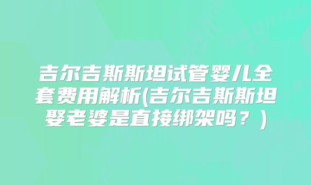 吉尔吉斯斯坦试管婴儿全套费用解析(吉尔吉斯斯坦娶老婆是直接绑架吗?)