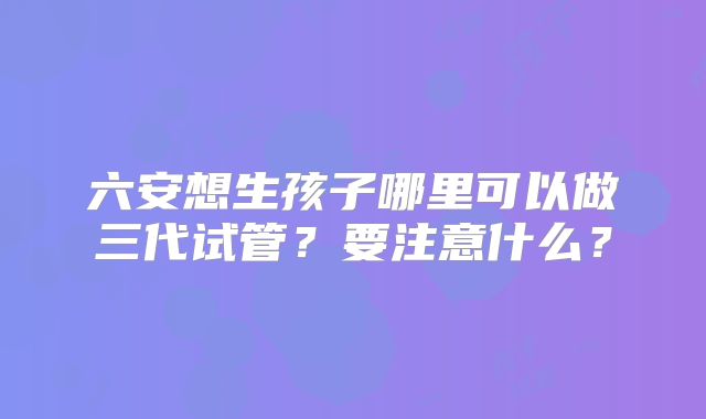 六安想生孩子哪里可以做三代试管?要注意什么?