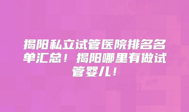 揭阳私立试管医院排名名单汇总！揭阳哪里有做试管婴儿！