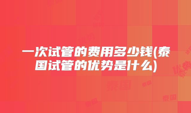 一次试管的费用多少钱(泰国试管的优势是什么)