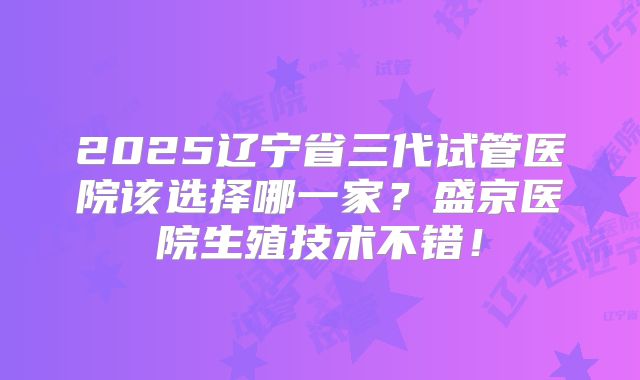 2025辽宁省三代试管医院该选择哪一家?盛京医院生殖技术不错!