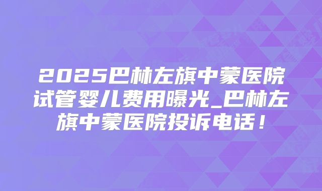 2025巴林左旗中蒙医院试管婴儿费用曝光_巴林左旗中蒙医院投诉电话!
