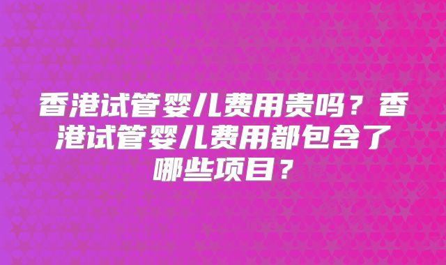 香港试管婴儿费用贵吗?香港试管婴儿费用都包含了哪些项目?