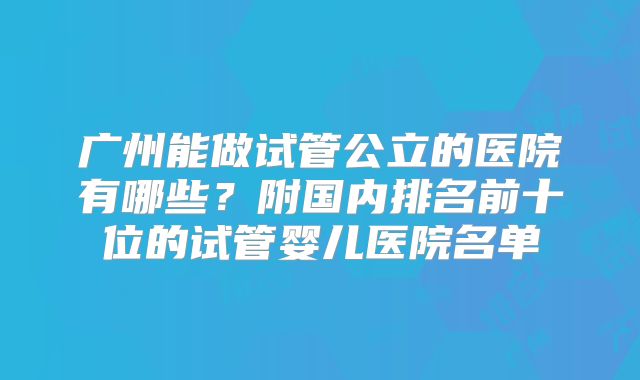 广州能做试管公立的医院有哪些?附国内排名前十位的试管婴儿医院名单