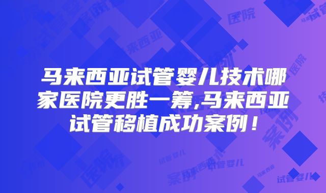 马来西亚试管婴儿技术哪家医院更胜一筹,马来西亚试管移植成功案例！