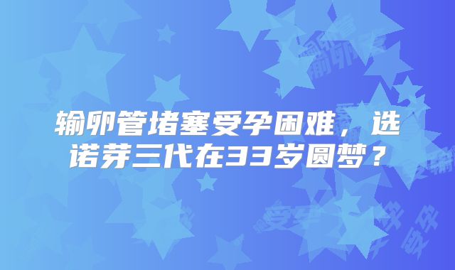 输卵管堵塞受孕困难,选诺芽三代在33岁圆梦?