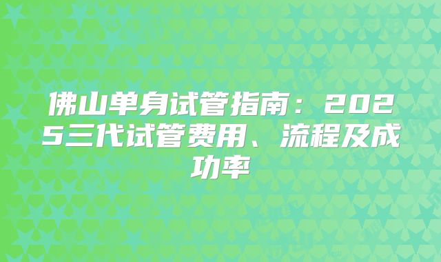 佛山单身试管指南:2025三代试管费用、流程及成功率