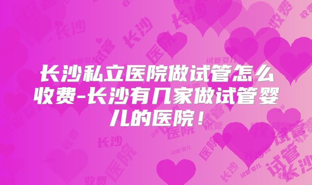 长沙私立医院做试管怎么收费-长沙有几家做试管婴儿的医院!