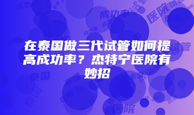 在泰国做三代试管如何提高成功率?杰特宁医院有妙招
